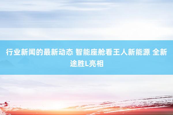 行业新闻的最新动态 智能座舱看王人新能源 全新途胜L亮相