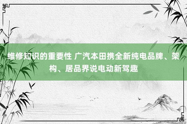 维修知识的重要性 广汽本田携全新纯电品牌、架构、居品界说电动新驾趣