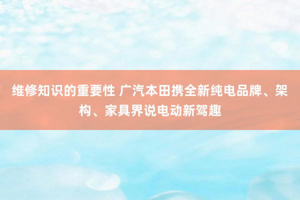 维修知识的重要性 广汽本田携全新纯电品牌、架构、家具界说电动新驾趣