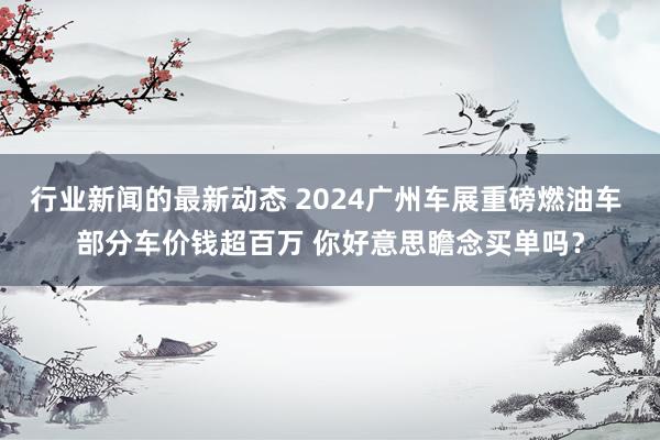 行业新闻的最新动态 2024广州车展重磅燃油车 部分车价钱超百万 你好意思瞻念买单吗？