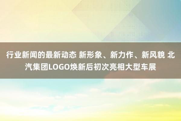 行业新闻的最新动态 新形象、新力作、新风貌 北汽集团LOGO焕新后初次亮相大型车展