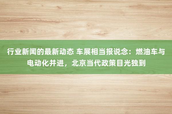 行业新闻的最新动态 车展相当报说念：燃油车与电动化并进，北京当代政策目光独到