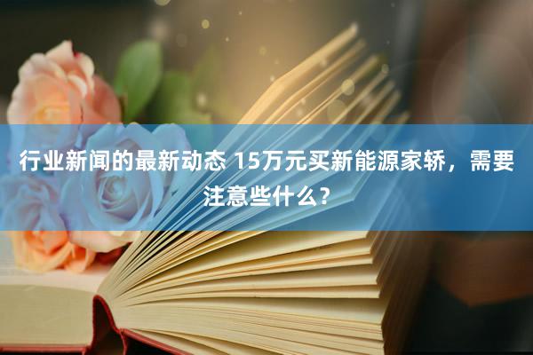 行业新闻的最新动态 15万元买新能源家轿，需要注意些什么？