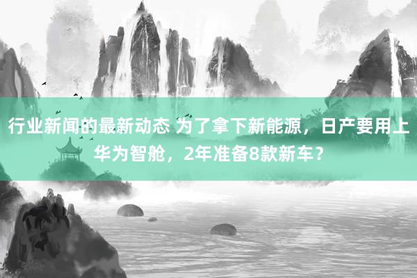 行业新闻的最新动态 为了拿下新能源，日产要用上华为智舱，2年准备8款新车？