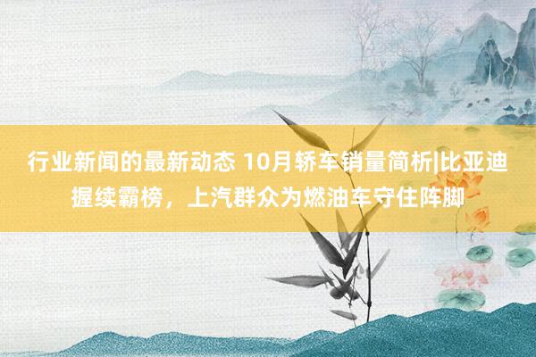 行业新闻的最新动态 10月轿车销量简析|比亚迪握续霸榜，上汽群众为燃油车守住阵脚