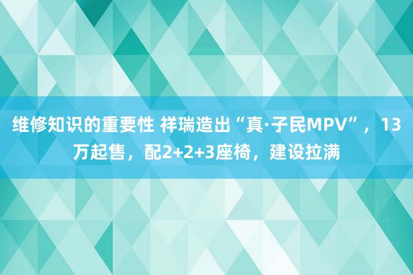 维修知识的重要性 祥瑞造出“真·子民MPV”，13万起售，配2+2+3座椅，建设拉满