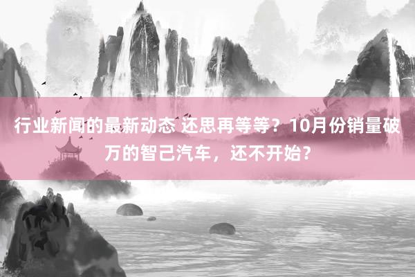 行业新闻的最新动态 还思再等等？10月份销量破万的智己汽车，还不开始？