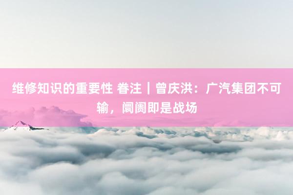 维修知识的重要性 眷注｜曾庆洪：广汽集团不可输，阛阓即是战场