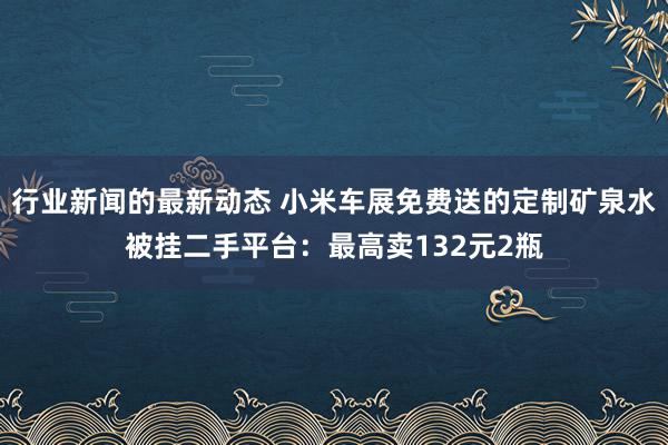 行业新闻的最新动态 小米车展免费送的定制矿泉水被挂二手平台：最高卖132元2瓶