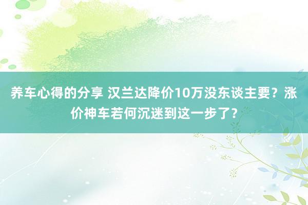 养车心得的分享 汉兰达降价10万没东谈主要？涨价神车若何沉迷到这一步了？