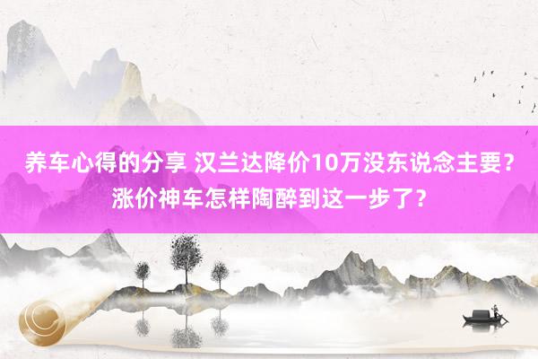 养车心得的分享 汉兰达降价10万没东说念主要？涨价神车怎样陶醉到这一步了？