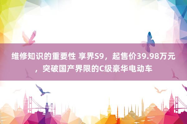 维修知识的重要性 享界S9，起售价39.98万元，突破国产界限的C级豪华电动车