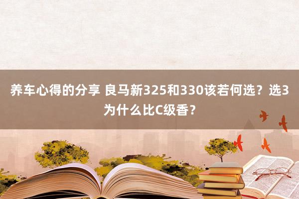 养车心得的分享 良马新325和330该若何选？选3为什么比C级香？