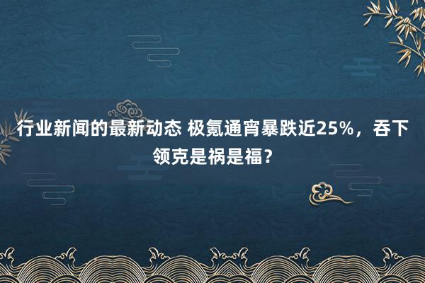 行业新闻的最新动态 极氪通宵暴跌近25%，吞下领克是祸是福？