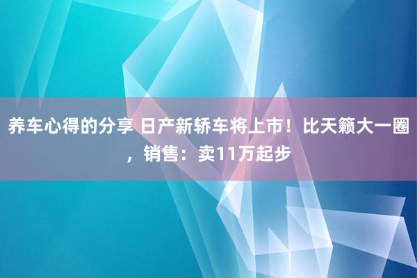 养车心得的分享 日产新轿车将上市！比天籁大一圈，销售：卖11万起步