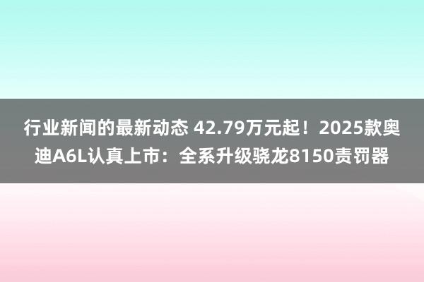 行业新闻的最新动态 42.79万元起！2025款奥迪A6L认真上市：全系升级骁龙8150责罚器