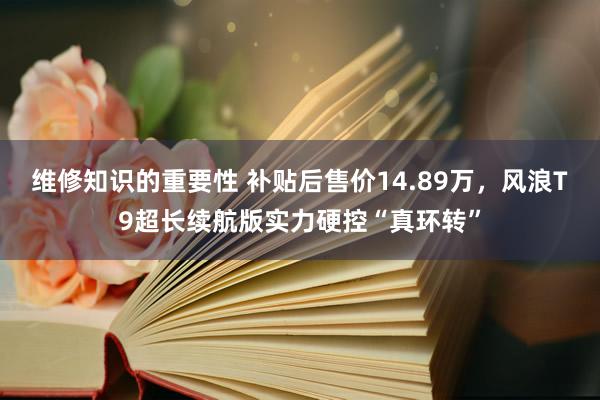 维修知识的重要性 补贴后售价14.89万，风浪T9超长续航版实力硬控“真环转”