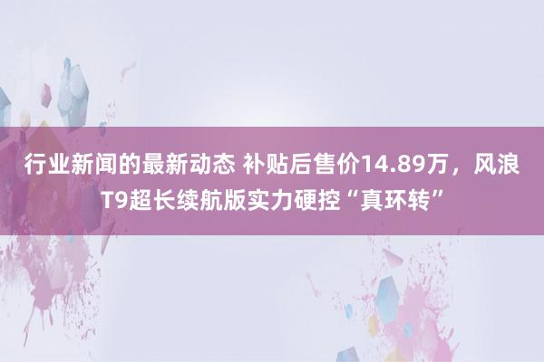 行业新闻的最新动态 补贴后售价14.89万，风浪T9超长续航版实力硬控“真环转”