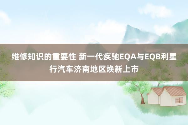 维修知识的重要性 新一代疾驰EQA与EQB利星行汽车济南地区焕新上市