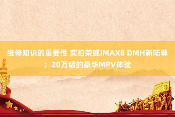 维修知识的重要性 实拍荣威iMAX8 DMH新陆尊：20万级的豪华MPV体验