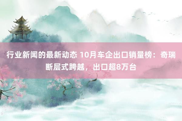 行业新闻的最新动态 10月车企出口销量榜：奇瑞断层式跨越，出口超8万台