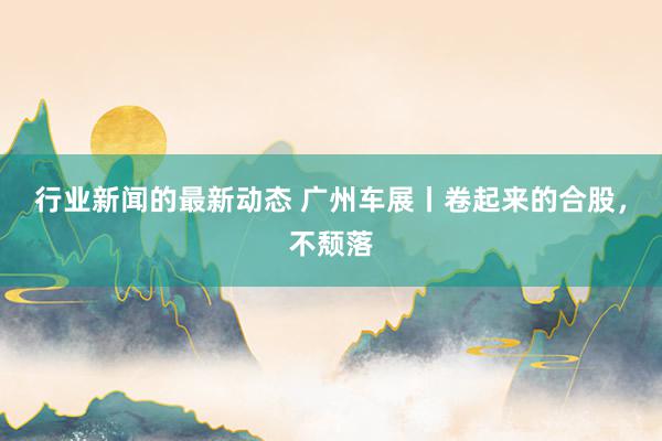 行业新闻的最新动态 广州车展丨卷起来的合股，不颓落