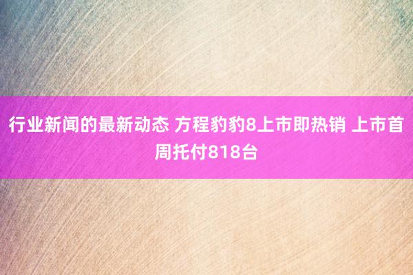 行业新闻的最新动态 方程豹豹8上市即热销 上市首周托付818台