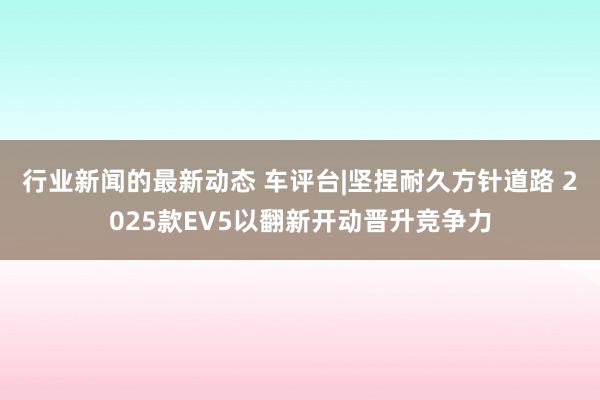 行业新闻的最新动态 车评台|坚捏耐久方针道路 2025款EV5以翻新开动晋升竞争力