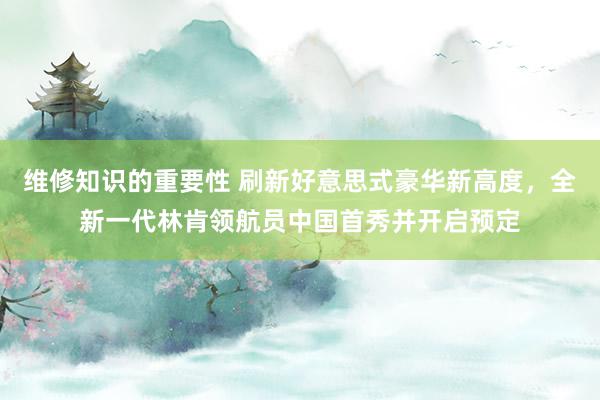 维修知识的重要性 刷新好意思式豪华新高度，全新一代林肯领航员中国首秀并开启预定