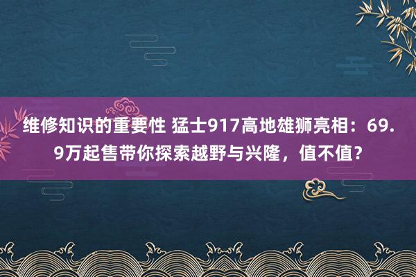 维修知识的重要性 猛士917高地雄狮亮相：69.9万起售带你探索越野与兴隆，值不值？