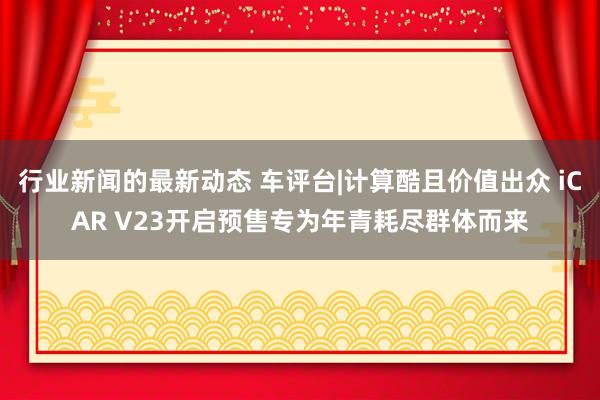 行业新闻的最新动态 车评台|计算酷且价值出众 iCAR V23开启预售专为年青耗尽群体而来