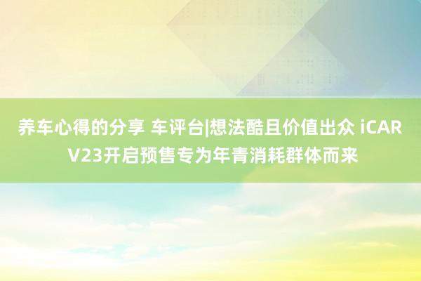 养车心得的分享 车评台|想法酷且价值出众 iCAR V23开启预售专为年青消耗群体而来