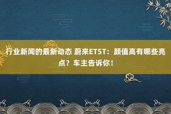 行业新闻的最新动态 蔚来ET5T：颜值高有哪些亮点？车主告诉你！