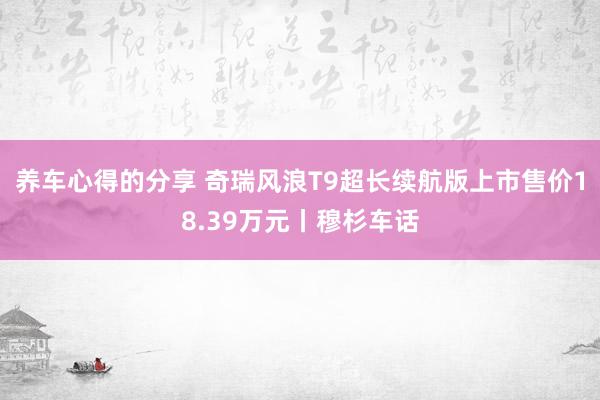 养车心得的分享 奇瑞风浪T9超长续航版上市售价18.39万元丨穆杉车话