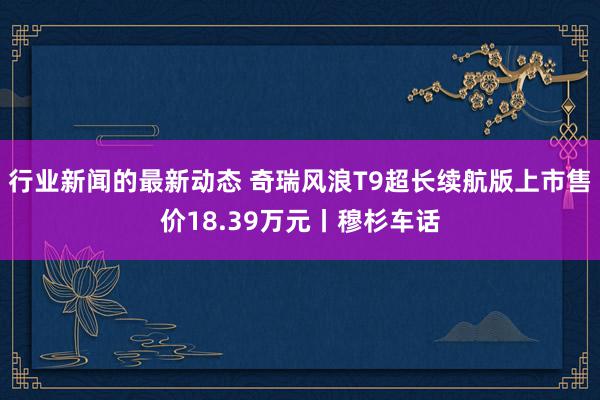 行业新闻的最新动态 奇瑞风浪T9超长续航版上市售价18.39万元丨穆杉车话