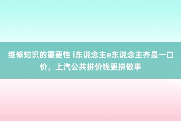 维修知识的重要性 i东说念主e东说念主齐是一口价，上汽公共拼价钱更拼做事