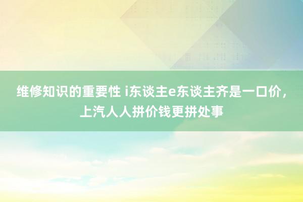 维修知识的重要性 i东谈主e东谈主齐是一口价，上汽人人拼价钱更拼处事