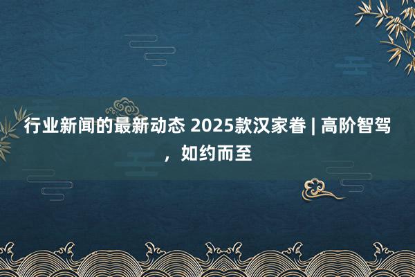 行业新闻的最新动态 2025款汉家眷 | 高阶智驾，如约而至