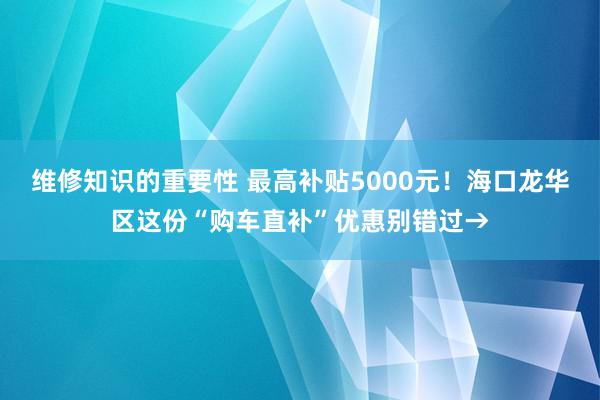 维修知识的重要性 最高补贴5000元！海口龙华区这份“购车直补”优惠别错过→