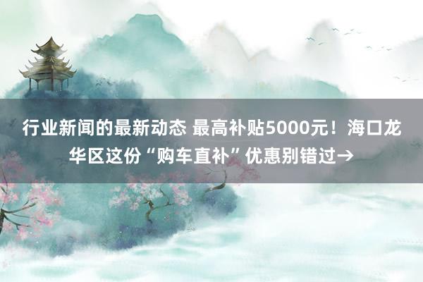 行业新闻的最新动态 最高补贴5000元！海口龙华区这份“购车直补”优惠别错过→