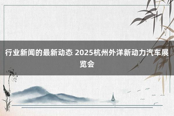 行业新闻的最新动态 2025杭州外洋新动力汽车展览会