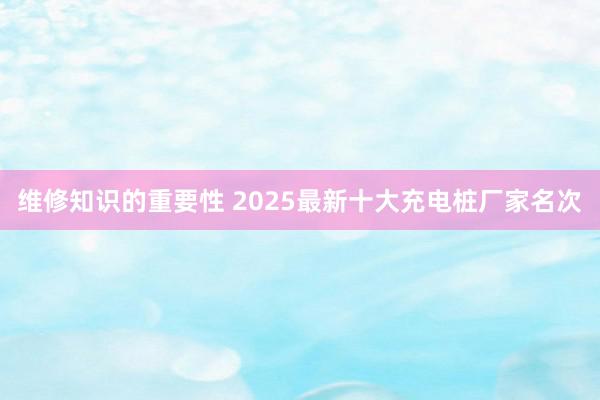 维修知识的重要性 2025最新十大充电桩厂家名次