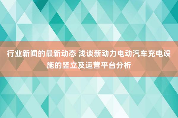 行业新闻的最新动态 浅谈新动力电动汽车充电设施的竖立及运营平台分析