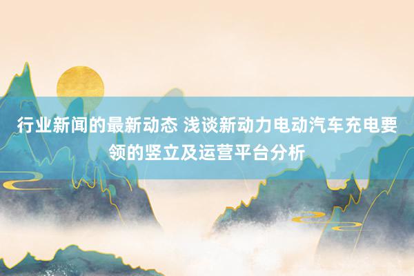 行业新闻的最新动态 浅谈新动力电动汽车充电要领的竖立及运营平台分析