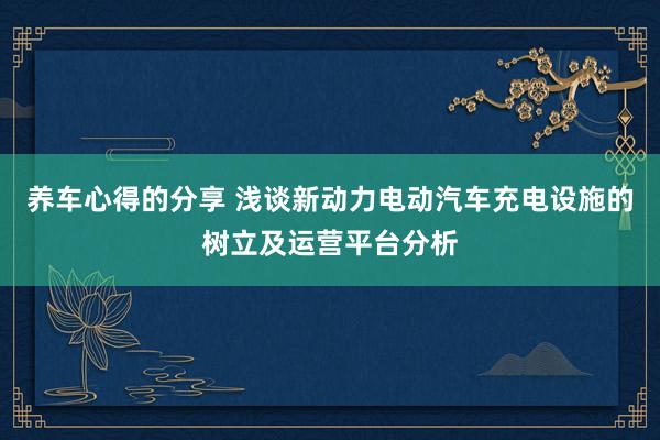 养车心得的分享 浅谈新动力电动汽车充电设施的树立及运营平台分析