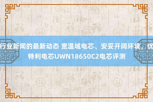 行业新闻的最新动态 宽温域电芯、安妥开阔环境，优特利电芯UWN18650C2电芯评测