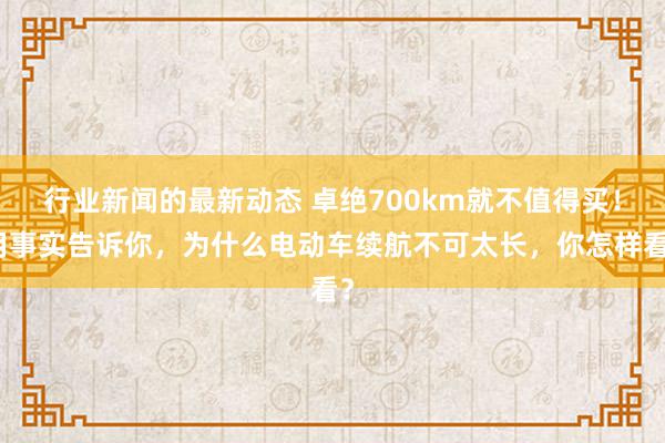 行业新闻的最新动态 卓绝700km就不值得买！用事实告诉你，为什么电动车续航不可太长，你怎样看？