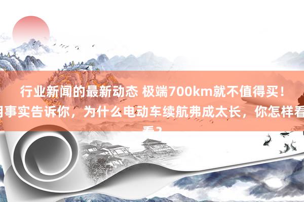 行业新闻的最新动态 极端700km就不值得买！用事实告诉你，为什么电动车续航弗成太长，你怎样看？