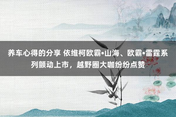 养车心得的分享 依维柯欧霸•山海、欧霸•雷霆系列颤动上市，越野圈大咖纷纷点赞