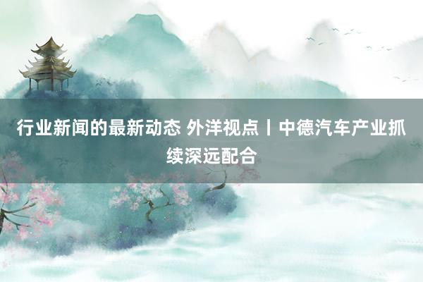 行业新闻的最新动态 外洋视点丨中德汽车产业抓续深远配合